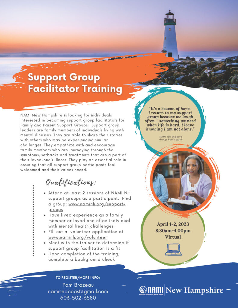 Support Group Facilitator Training NAMI New Hampshire is looking for individuals interested in becoming support group facilitators for Family and Parent Support Groups. Support group leaders are family members of individuals living with mental illnesses. They are able to share their stories with others who may be experiencing similar challenges. They empathize with and encourage family members who are journeying through the symptoms, setbacks and treatments that are a part of their loved-one’s illness. They play an essential role in ensuring that all support group participants feel welcomed and their voices heard. Qualifications: Attend at least 2 sessions of NAMI NH support groups as a participant. Find a group: www.naminh.org/supportgroups Have lived experience as a family member or loved one of an individual with mental health challenges Fill out a volunteer application at www.naminh.org/volunteer Meet with the trainer to determine if support group facilitation is a fit Upon completion of the training, complete a background check April 1-2, 2023 8:30am-4pm - Virtual To register/More Info: Pam Brazeau namiseacoast@gmail.com 603-502-6580