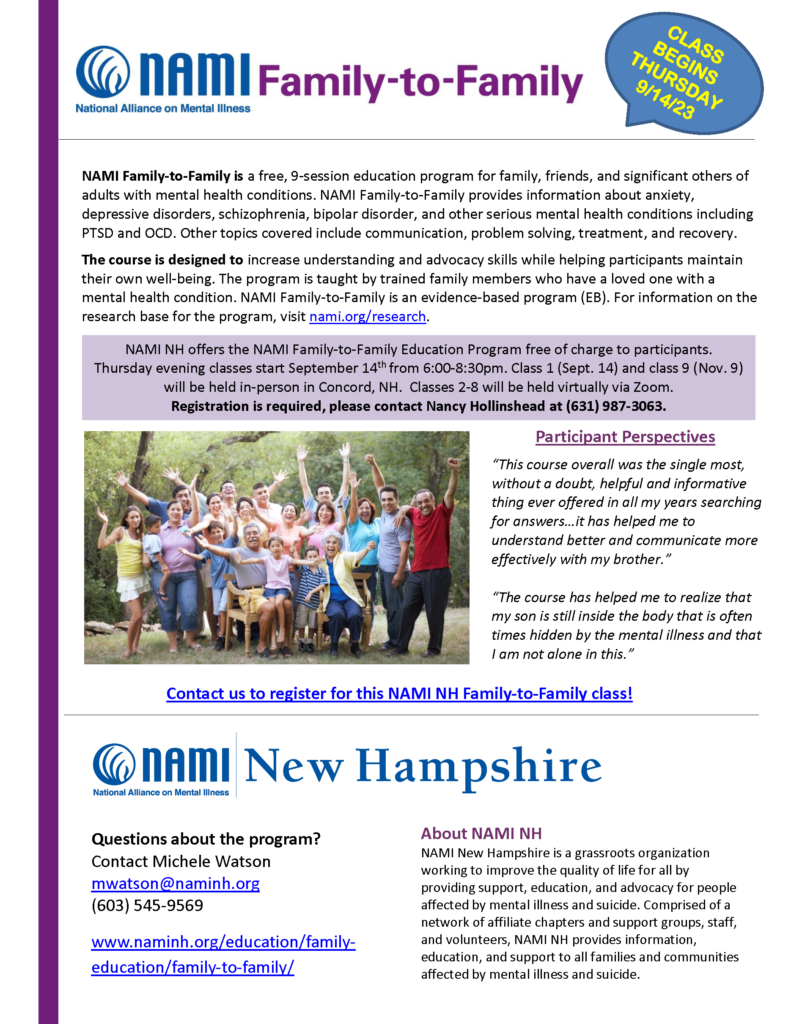 NAMI NH offers the NAMI Family-to-Family Education Program free of charge to participants. Thursday evening classes start September 14th from 6:00-8:30pm. Class 1 (Sept. 14) and class 9 (Nov. 9) will be held in-person in Concord, NH. Classes 2-8 will be held virtually via Zoom. Registration is required, please contact Nancy Hollinshead at (631) 987-3063.