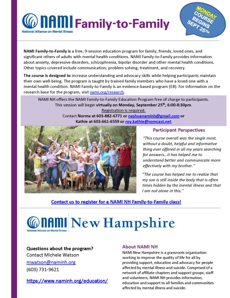 NAMI NH offers the NAMI Family-to-Family Education Program free of charge to participants. Monday evening classes start September 25th from 6:00-8:30pm. All classes will be held virtually via Zoom. Registration is required, please contact: Norma at 603-882-6771 or nashuanaminh@gmail.com Kathie at 603-661-6559 roy.kathie@comcast.net